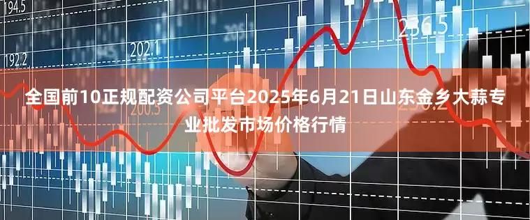全国前10正规配资公司平台2025年6月21日山东金乡大蒜专业批发市场价格行情