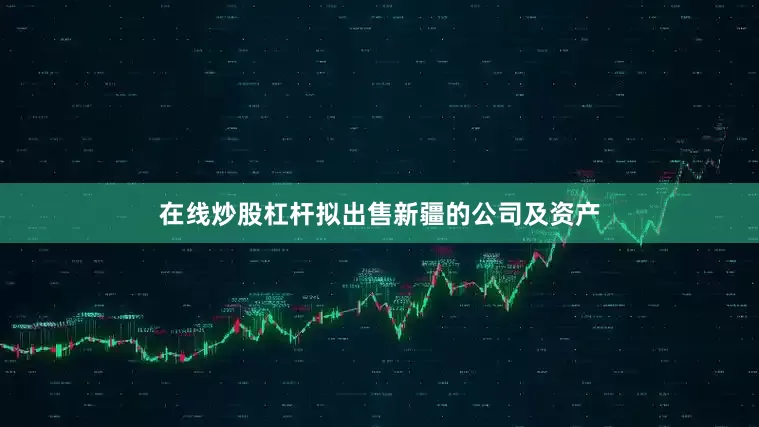 在线炒股杠杆拟出售新疆的公司及资产