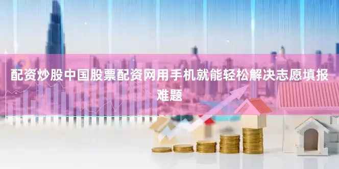 配资炒股中国股票配资网用手机就能轻松解决志愿填报难题