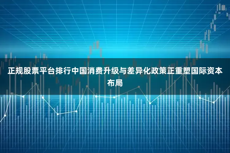 正规股票平台排行中国消费升级与差异化政策正重塑国际资本布局