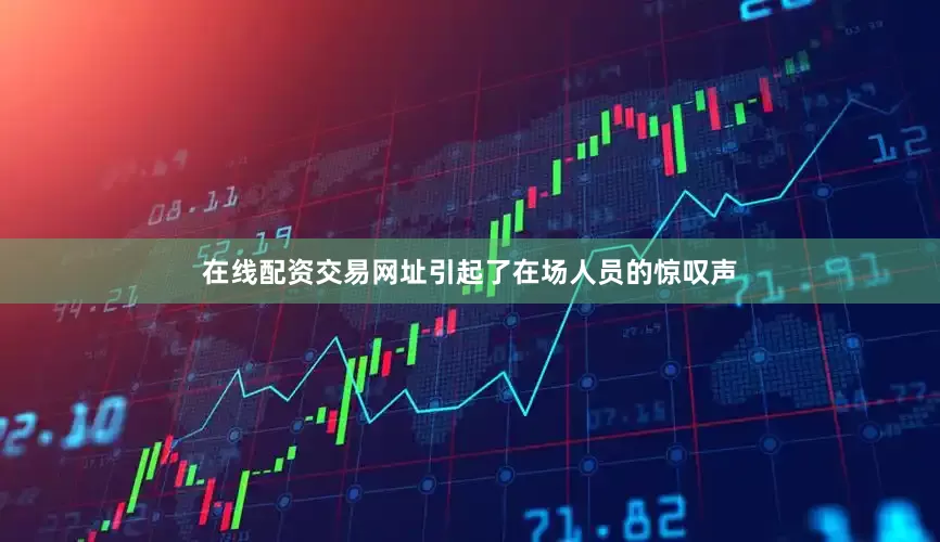 在线配资交易网址引起了在场人员的惊叹声