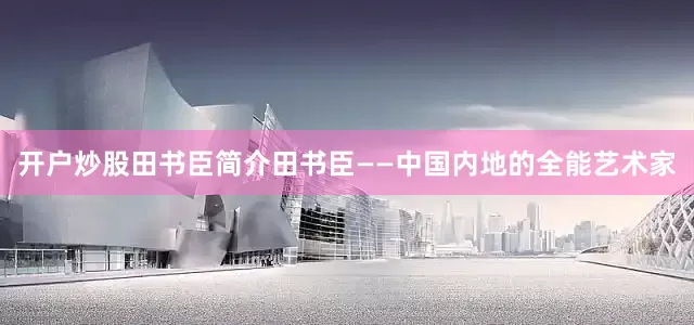 开户炒股田书臣简介田书臣——中国内地的全能艺术家