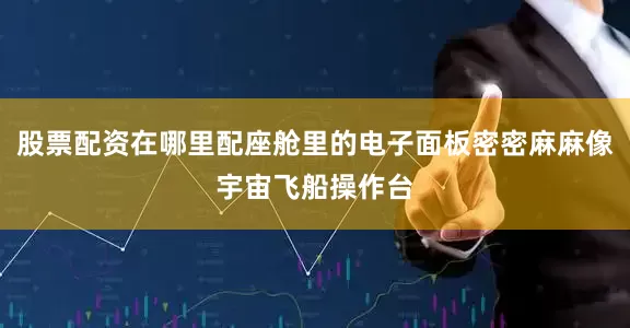 股票配资在哪里配座舱里的电子面板密密麻麻像宇宙飞船操作台