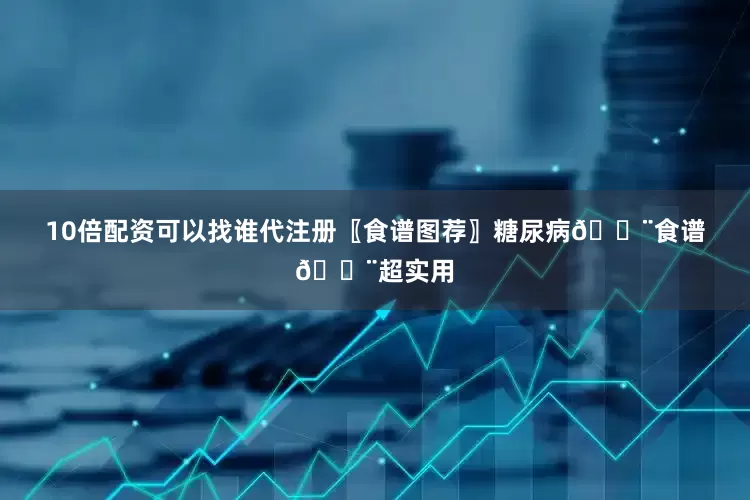 10倍配资可以找谁代注册〖食谱图荐〗糖尿病🍨食谱🍨超实用